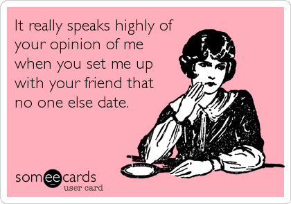 It really speaks highly of
your opinion of me
when you set me up
with your friend that
no one else date.