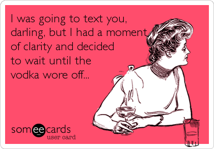 I was going to text you,
darling, but I had a moment
of clarity and decided
to wait until the
vodka wore off...