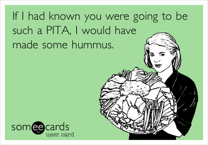 If I had known you were going to be
such a PITA, I would have
made some hummus. 