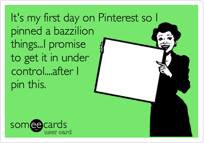 It's my first day on Pinterest so I
pinned a bazzilion
things...I promise
to get it in under
control....after I
pin this.
