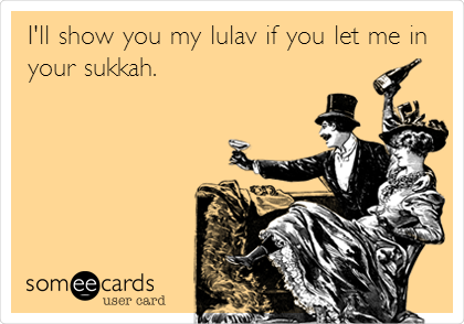 I'll show you my lulav if you let me in
your sukkah. 