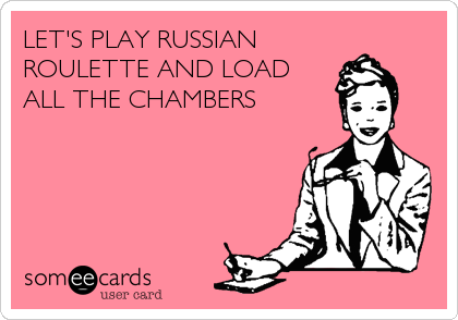 LET'S PLAY RUSSIAN
ROULETTE AND LOAD
ALL THE CHAMBERS