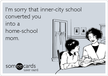 I'm sorry that inner-city school
converted you
into a 
home-school
mom.