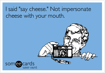 I said "say cheese." Not impersonate cheese with you're mouth.