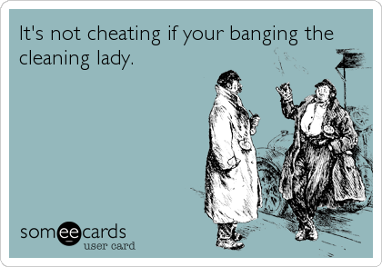 It's not cheating if your banging the
cleaning lady.
