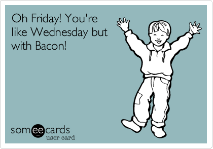 Oh Friday! You're
like Monday but
with Bacon!