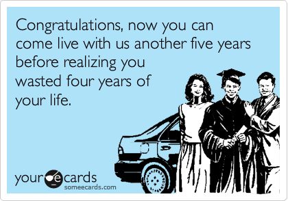 Congratulations, now you can come live with us another five years before realizing you
wasted four years of
your life. 