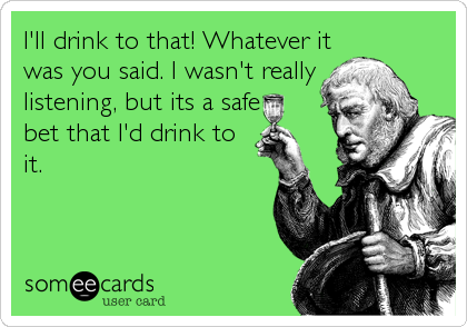 I'll drink to that! Whatever it
was you said. I wasn't really
listening, but its a safe
bet that I'd drink to
it.