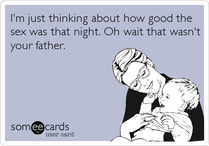 I'm just thinking about how good the
sex was that night. Oh wait that wasn't
your father.