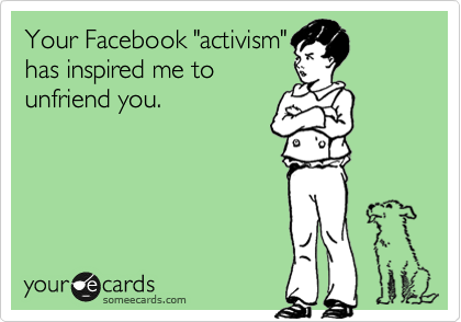 Your Facebook "activism"
has inspired me to
unfriend you.