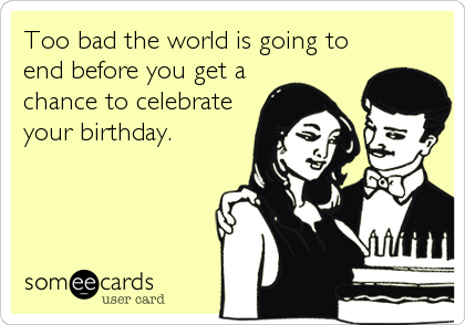 Too bad the world is going to
end before you get a
chance to celebrate
your birthday.