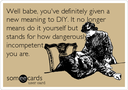 Well babe, you've definitely given a
new meaning to DIY. It no longer
means do it yourself but                  
stands for how dangerously             
incompetent                                    
you are.