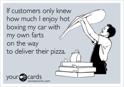 If customers only knew
how much I enjoy hot
boxing my car with 
my own farts 
on the way
to deliver their pizza. 