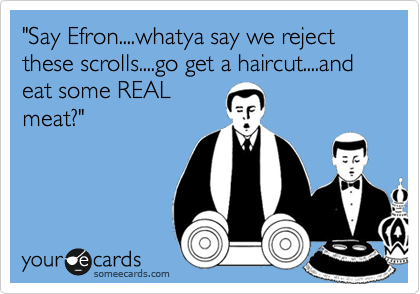 "Say Efron....whatya say we reject these scrolls....go get a haircut....and eat some REAL
meat?"