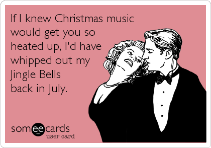 If I knew Christmas music
would get you so
heated up, I'd have
whipped out my
Jingle Bells
back in July.
