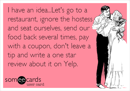 I have an idea...Let's go to a
restaurant, ignore the hostess
and seat ourselves, send our
food back several times, pay
with a coupon, don't leave a
tip and write a one star
review about it on Yelp.