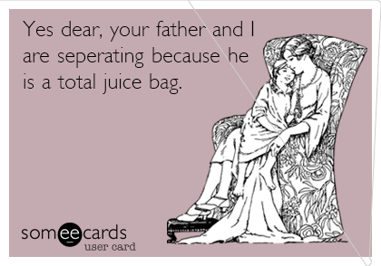 Yes dear, your father and I
are seperating because he
is a total juice bag.