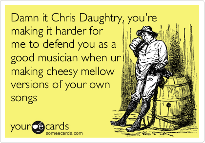 Damn it Chris Daughtry, you're making it harder for
me to defend you as a
good musician when ur
making cheesy mellow
versions of your own
songs