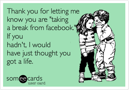 Thank you for letting me
know you are "taking 
a break from facebook. 
If you hadn't, I would
have just thought you
got a life.