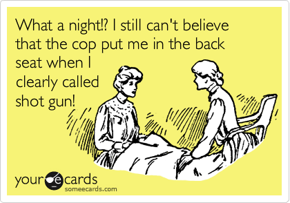 What a night!? I still can't believe that the cop put me in the back seat when I
clearly called
shot gun!