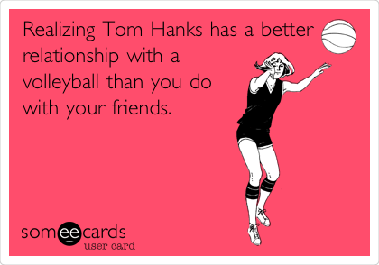 Realizing Tom Hanks has a better
relationship with a
volleyball than you do
with your friends.