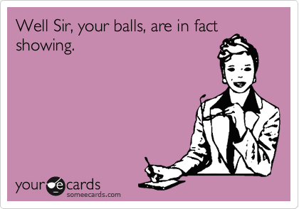 Well Sir, your balls, are in fact
showing.