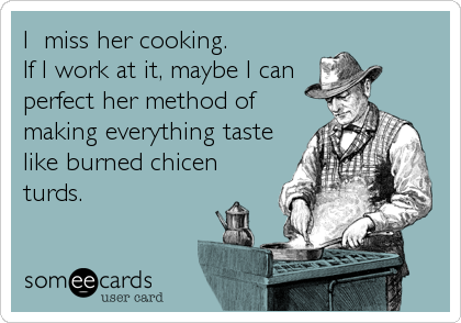 I  miss her cooking. 
If I work at it, maybe I can
perfect her method of
making everything taste
like burned chicen
turds.