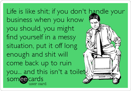 Life is like shit; if you don't handle your
business when you know
you should, you might
find yourself in a messy
situation, put it off long
enough and shit will
come back up to ruin
you... and this isn't a toilet.
