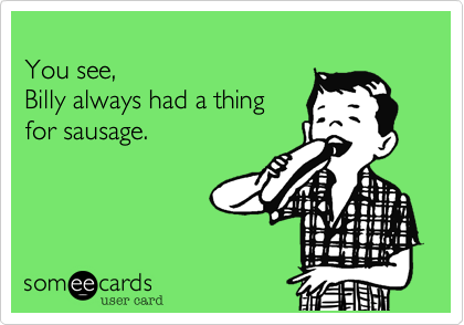 
You see, 
Billy always had a thing 
for sausage.