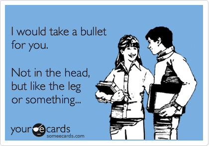 
I would take a bullet 
for you.

Not in the head,
but like the leg
or something...