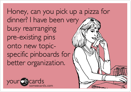 Honey, can you pick up a pizza for dinner? I have been very
busy rearranging
pre-existing pins
onto new topic- 
specific pinboards for
better organization. 