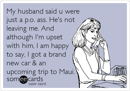 My husband said u were
just a p.o. ass. He's not
leaving me. And
although I'm upset
with him, I am happy
to say, I got a brand
new car & an
upcoming trip to Maui.