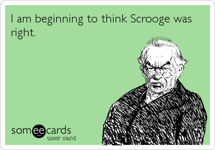 I am beginning to think Scrooge was
right.