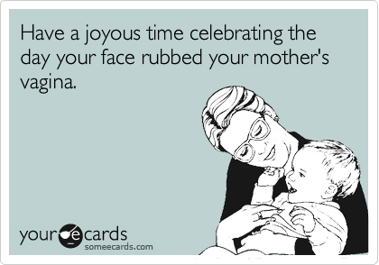 Have a joyous time celebrating the day your face rubbed your mother's vagina.