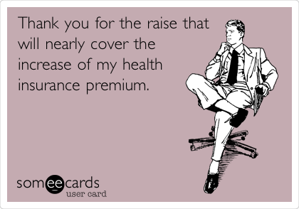 Thank you for the raise that
will nearly cover the
increase of my health
insurance premium.