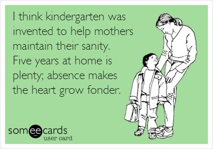 I think kindergarten was
invented to help mothers
maintain their sanity. 
Five years at home is
plenty; absence makes
the heart grow fonder.