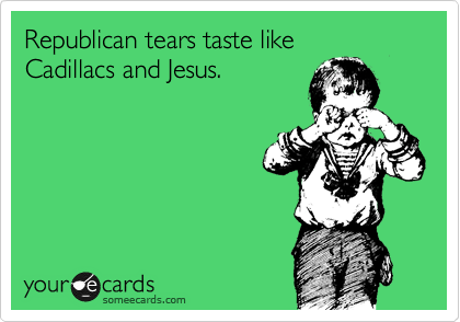Republican tears taste like 
Cadillacs and Jesus.