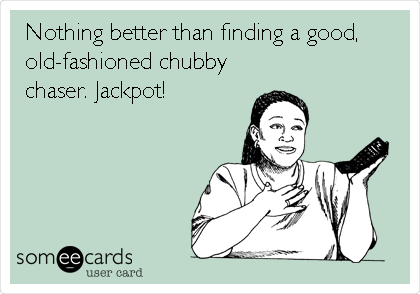 Nothing better than finding a good,
old-fashioned chubby
chaser. Jackpot!