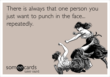 There is always that one person you
just want to punch in the face...
repeatedly.