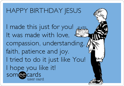 HAPPY BIRTHDAY JESUS

I made this just for you!
It was made with love,
compassion, understanding, 
faith, patience and joy.
I tried to do it just like You!
I hope you like it!
