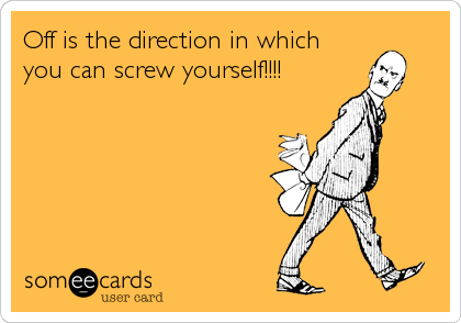 Off is the direction in which
you can screw yourself!!!!