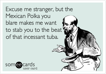 Excuse me stranger%2C but the Mexican Polka you
blare makes me want 
to stab you to the beat
of that incessant tuba.