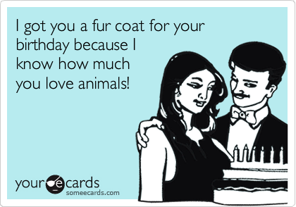 I got you a fur coat for your birthday because I
know how much
you love animals!