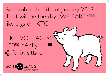 Remember the 5th of January 2013! 
That will be the day.. WE PARTY!!!!!!!!!!
like pigs on XTC!

HIGHVOLTAGE<3
100% pArTy!!!!!!!!!!!!!!
@ fenix, sittard