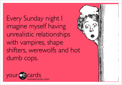 
Every Sunday night I
imagine myself having
unrealistic relationships
with vampires, shape
shifters, werewolfs and hot
dumb cops.