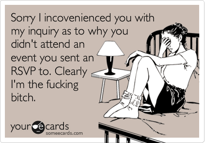 Sorry I incovenienced you with
my inquiry as to why you
didn't attend an
event you sent an
RSVP to. Clearly
I'm the fucking
bitch.