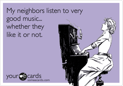 My neighbors listen to very 
good music... 
whether they
like it or not.