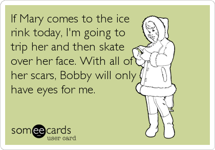 If Mary comes to the ice
rink today, I'm going to
trip her and then skate
over her face. With all of
her scars, Bobby will only
have eyes for me.