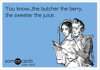 You know...the butcher the berry, the sweeter the fruit.