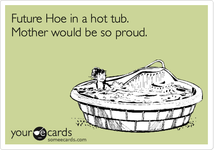Future Hoe in a hot tub.
Mother would be so proud.